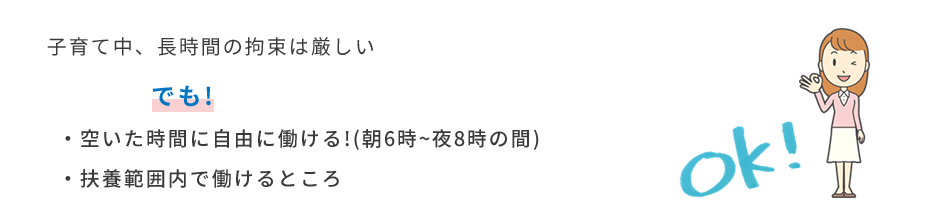 子育て中、長時間の拘束は厳しい でも! ・空いた時間に自由に働ける!(朝6時~夜8時の間) ・扶養範囲内で働けるところ