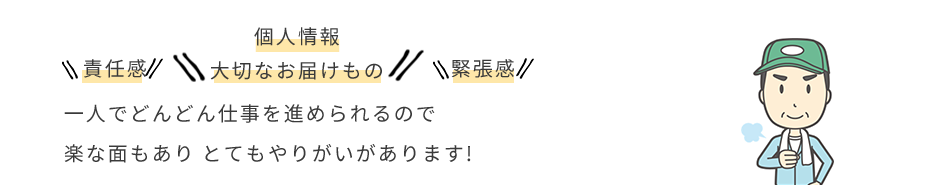 責任感 個人情報大切なお届け物 緊張感 一人でどんどん仕事を進められるので楽な面もありとてもやりがいがあります！